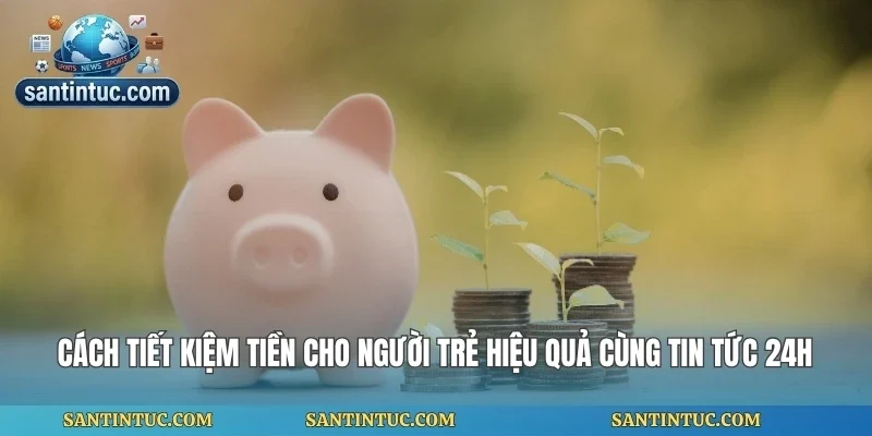 Cách Tiết Kiệm Tiền Cho Người Trẻ Hiệu Quả Cùng Tin Tức 24h