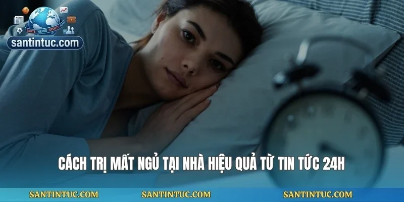 Cách Trị Mất Ngủ Tại Nhà Hiệu Quả Từ Tin Tức 24h