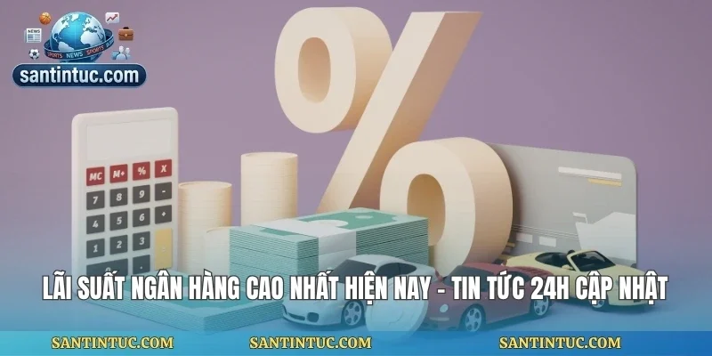 Lãi Suất Ngân Hàng Cao Nhất Hiện Nay - Tin Tức 24h Cập Nhật