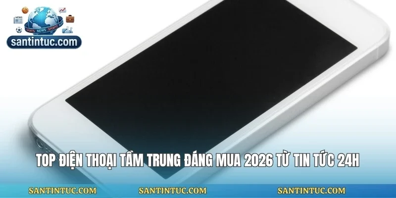 Top Điện Thoại Tầm Trung Đáng Mua 2026 Từ Tin Tức 24h