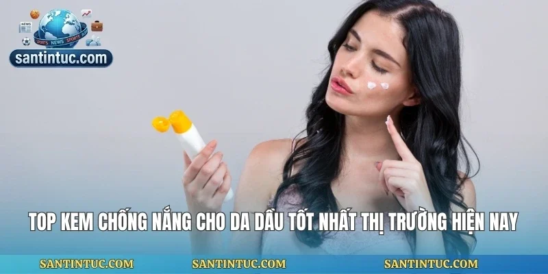 Top Kem Chống Nắng Cho Da Dầu Tốt Nhất Thị Trường Hiện Nay