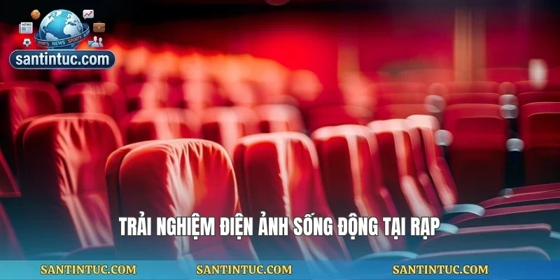 Trải nghiệm điện ảnh sống động tại rạp